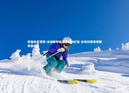 熊猫体育官网-冰城雄师势如破竹创纪录 主场狂飙演绎赛季最强音